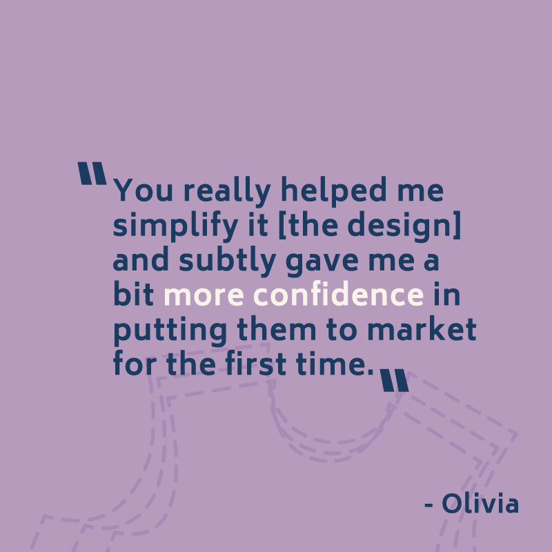 "You really helped me simplify it [the design] and subtly gave me a bit more confidence in putting them to market for the first time." -- Olivia