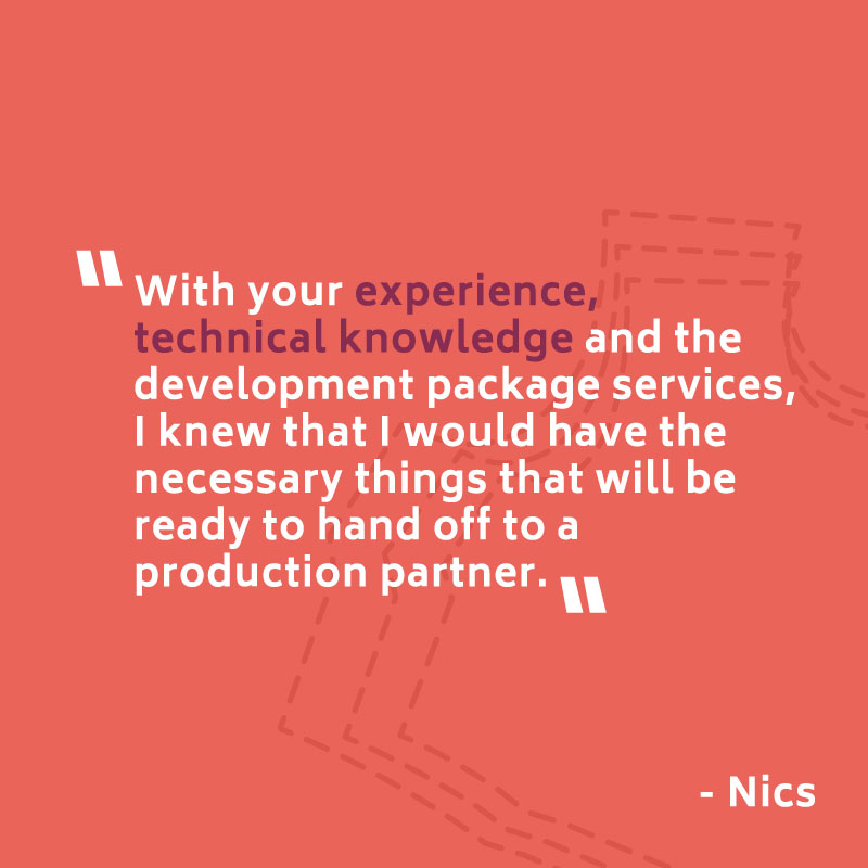 "With your experience, technical knowledge and the development package services, I knew that I would have the necessary things that will be ready to hand off to a production partner." -- Nics