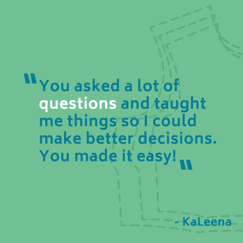 "You asked alot of questions and taught me things so I could make better decisions. You make it easy!" -- KaLeena